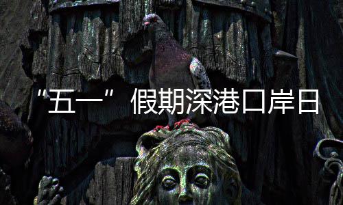 日均量预假期计达次一五万人口岸客流深港