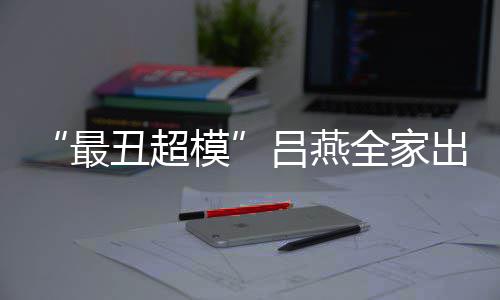 全家最子五致模吕燕官精丑超出行血儿 混