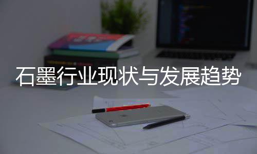 展趋年与发行业现状析石墨势分