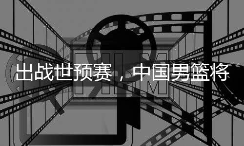 澳大中国利亚将赴男篮出战世预赛，