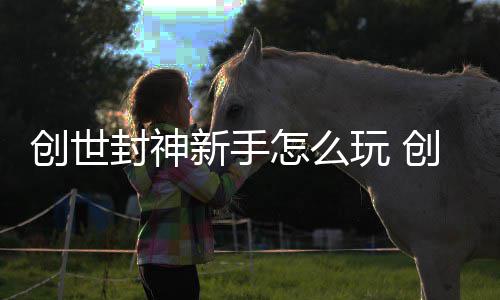 大全怎么攻略创世创世新手玩 封神封神