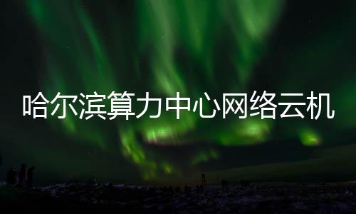 滨算投用力中络云机房建成高效心网哈尔