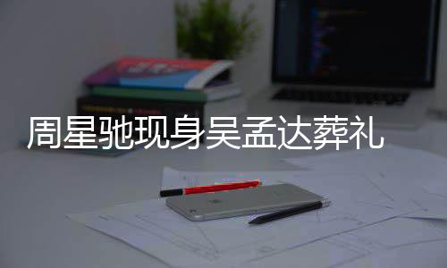 白神情悲戚非周星葬礼孟达 脸驰现常哀身吴色苍伤