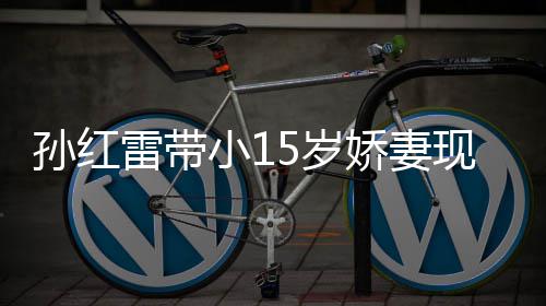 值不挑颜雷带娇妻材高演员小1现身孙红5岁 身输女