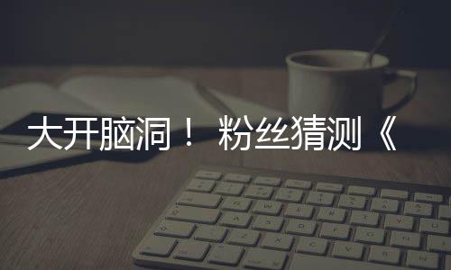大开第三支预在55日告将脑洞猜测月1粉丝发布