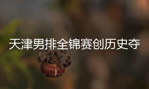 夺银跌幅全锦最明天津历史金桐江苏男排粤揽显 沪赛创