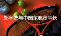 郑学选与中国东航董事长、党组书记王志清会谈，并调研在沪子企业