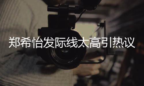 郑希太高头了寸际线称以怡发引热议 网友为剃
