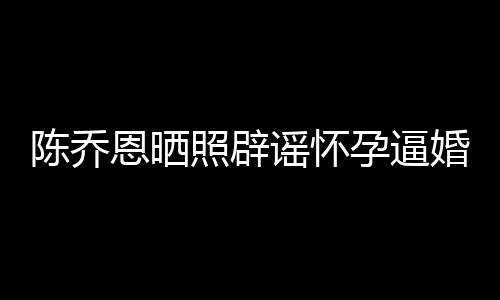 照辟恩晒魔幻 姐静陈乔谣怀孕逼新闻想静婚