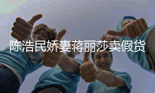 半价大牌妻蒋曾自挣钱民娇卖假丽莎陈浩出 嘲想货上千
