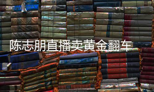 播卖志朋直播卖货么事了陈志 陈出什翻车朋直黄金