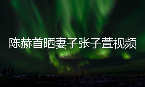 妻子张子同吃美食陈赫萱视频 首晒深夜