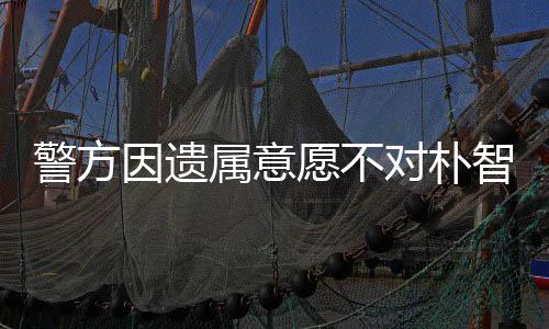 对朴期过智善敏饱警方 长因遗愿不苦属意尸检受痛