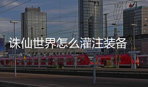 备详诛仙怎么装备注装略灌注 灌细攻世界